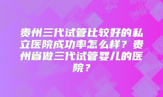 贵州三代试管比较好的私立医院成功率怎么样？贵州省做三代试管婴儿的医院？