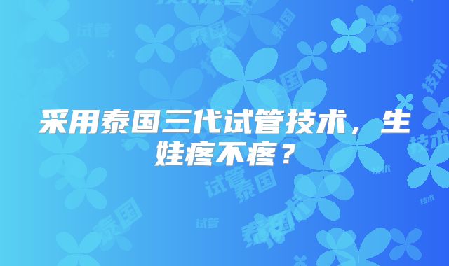 采用泰国三代试管技术，生娃疼不疼？