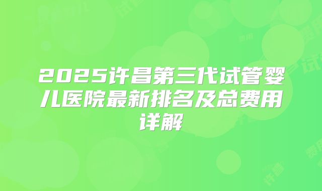 2025许昌第三代试管婴儿医院最新排名及总费用详解