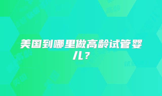 美国到哪里做高龄试管婴儿？