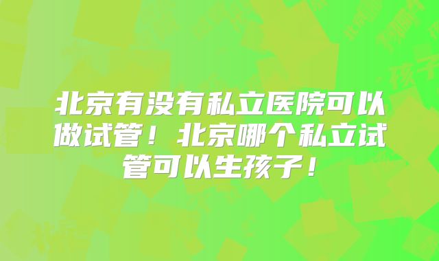 北京有没有私立医院可以做试管！北京哪个私立试管可以生孩子！