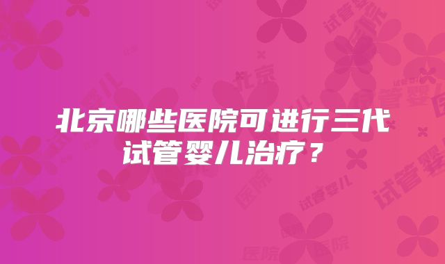 北京哪些医院可进行三代试管婴儿治疗？