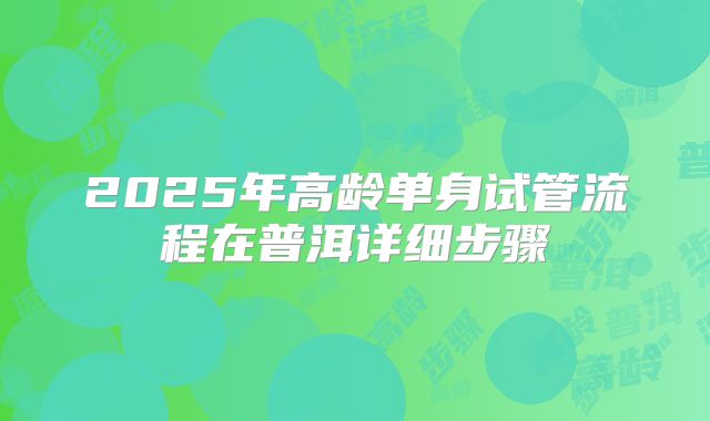 2025年高龄单身试管流程在普洱详细步骤