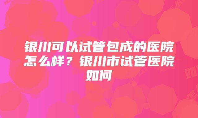 银川可以试管包成的医院怎么样？银川市试管医院如何