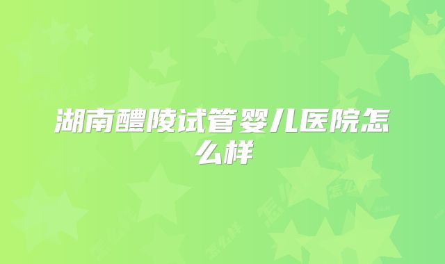 湖南醴陵试管婴儿医院怎么样