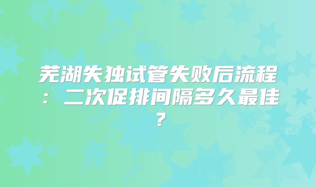 芜湖失独试管失败后流程：二次促排间隔多久最佳？