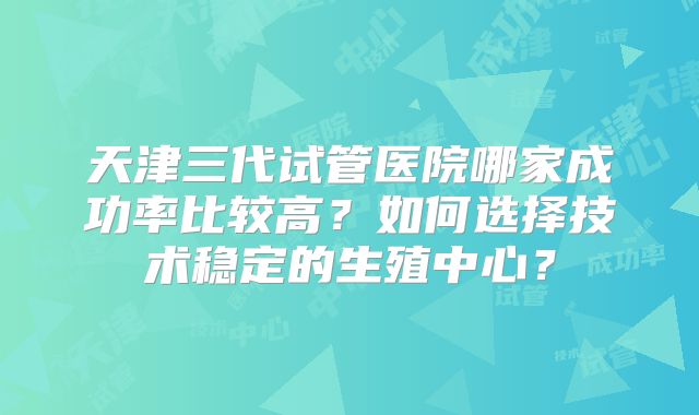 天津三代试管医院哪家成功率比较高?如何选择技术稳定的生殖中心?