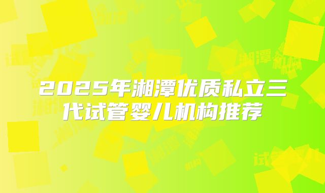 2025年湘潭优质私立三代试管婴儿机构推荐