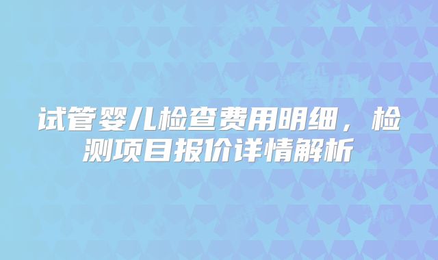 试管婴儿检查费用明细，检测项目报价详情解析