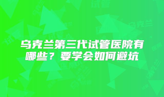 乌克兰第三代试管医院有哪些?要学会如何避坑