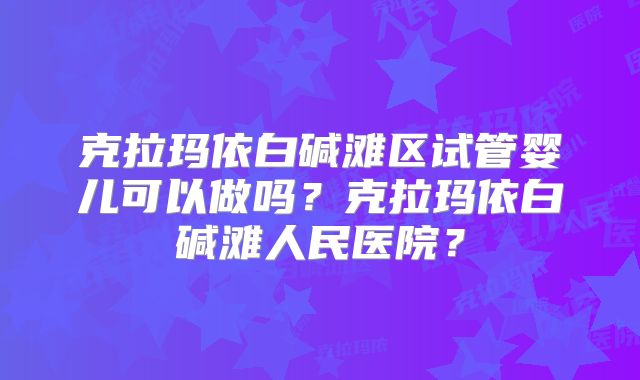 克拉玛依白碱滩区试管婴儿可以做吗？克拉玛依白碱滩人民医院？