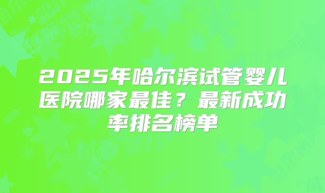 2025年哈尔滨试管婴儿医院哪家最佳？最新成功率排名榜单