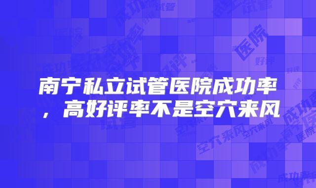 南宁私立试管医院成功率,高好评率不是空穴来风