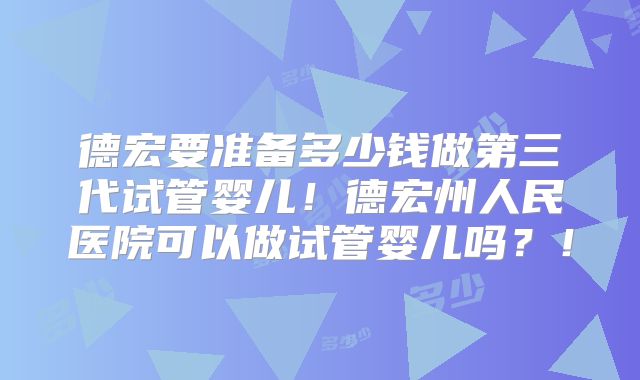 德宏要准备多少钱做第三代试管婴儿！德宏州人民医院可以做试管婴儿吗？！