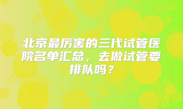 北京最厉害的三代试管医院名单汇总，去做试管要排队吗？