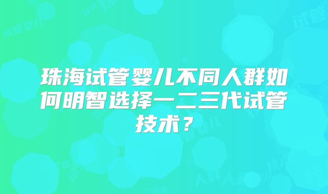珠海试管婴儿不同人群如何明智选择一二三代试管技术？