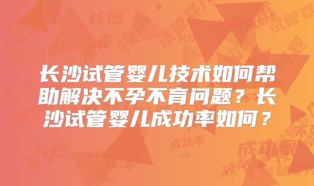 长沙试管婴儿技术如何帮助解决不孕不育问题？长沙试管婴儿成功率如何？