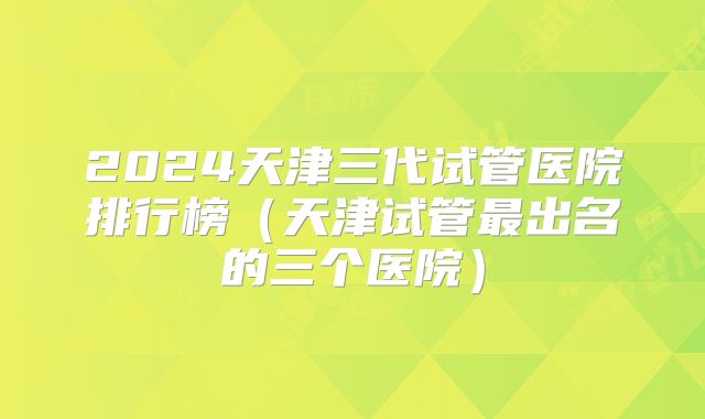 2024天津三代试管医院排行榜（天津试管最出名的三个医院）