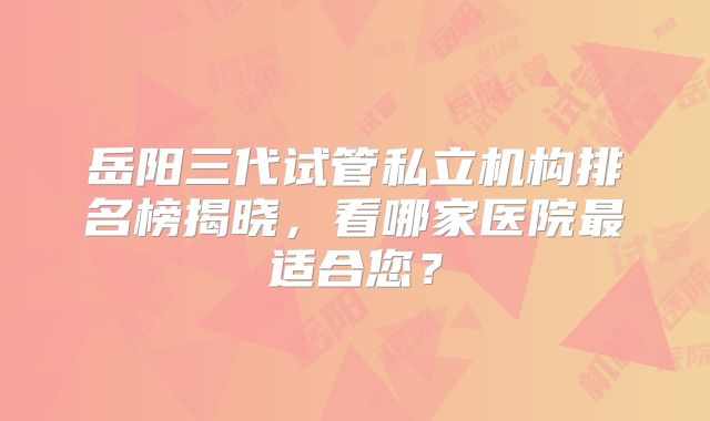 岳阳三代试管私立机构排名榜揭晓，看哪家医院最适合您？