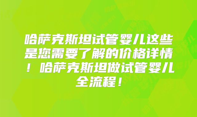 哈萨克斯坦试管婴儿这些是您需要了解的价格详情！哈萨克斯坦做试管婴儿全流程！