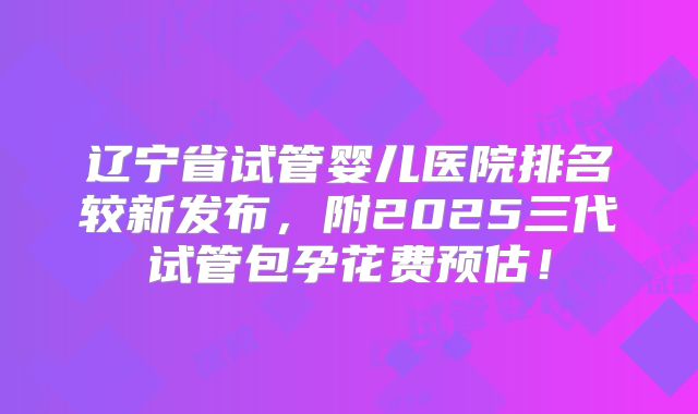 辽宁省试管婴儿医院排名较新发布，附2025三代试管包孕花费预估！