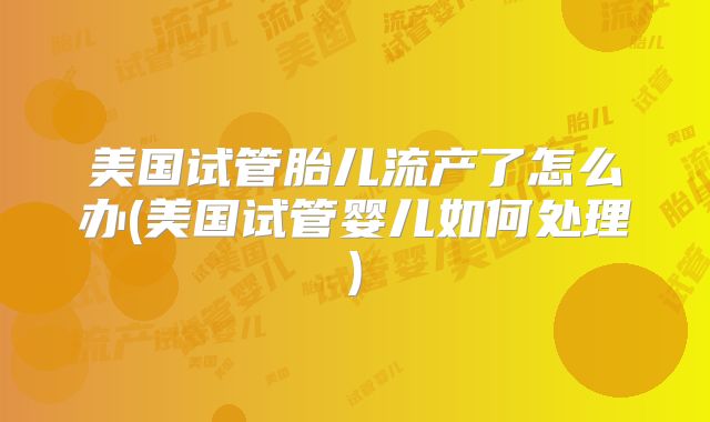 美国试管胎儿流产了怎么办(美国试管婴儿如何处理)