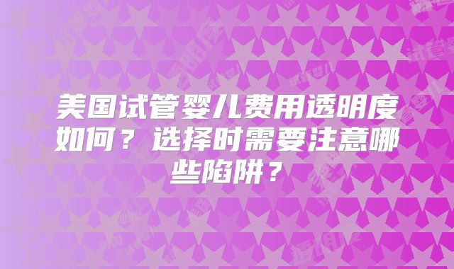 美国试管婴儿费用透明度如何？选择时需要注意哪些陷阱？