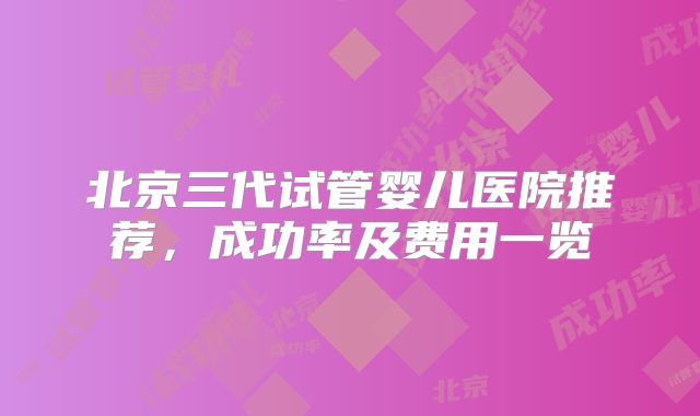 北京三代试管婴儿医院推荐，成功率及费用一览