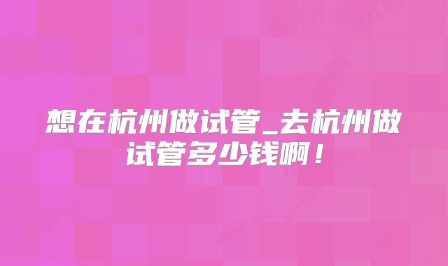 想在杭州做试管_去杭州做试管多少钱啊！