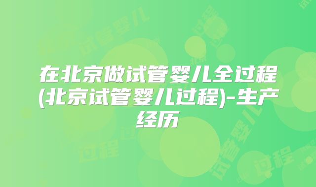 在北京做试管婴儿全过程(北京试管婴儿过程)-生产经历