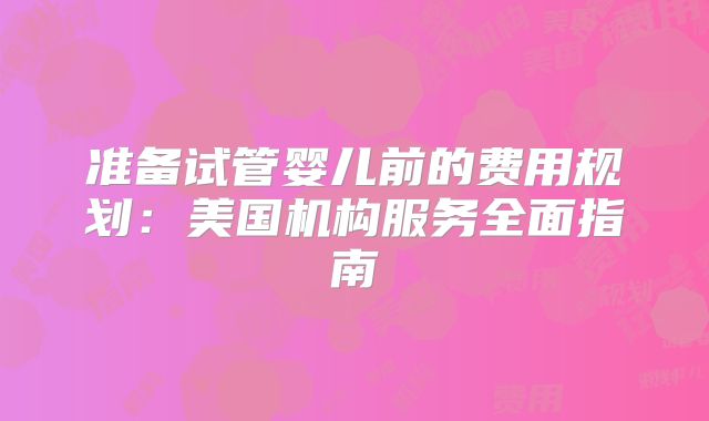 准备试管婴儿前的费用规划：美国机构服务全面指南