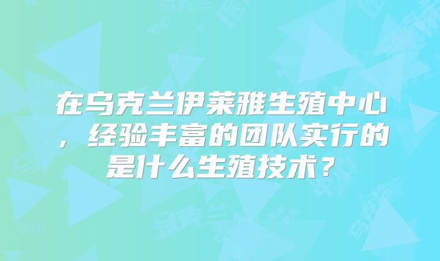 在乌克兰伊莱雅生殖中心,经验丰富的团队实行的是什么生殖技术?