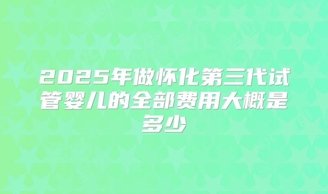 2025年做怀化第三代试管婴儿的全部费用大概是多少