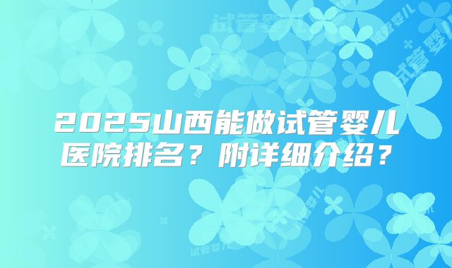 2025山西能做试管婴儿医院排名？附详细介绍？