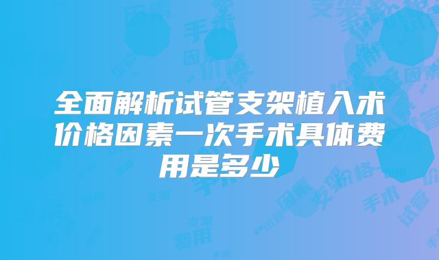 全面解析试管支架植入术价格因素一次手术具体费用是多少