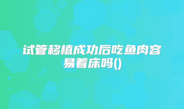 试管移植成功后吃鱼肉容易着床吗()