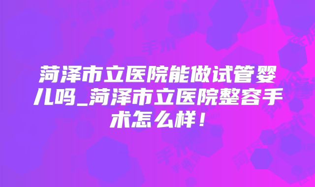 菏泽市立医院能做试管婴儿吗_菏泽市立医院整容手术怎么样！