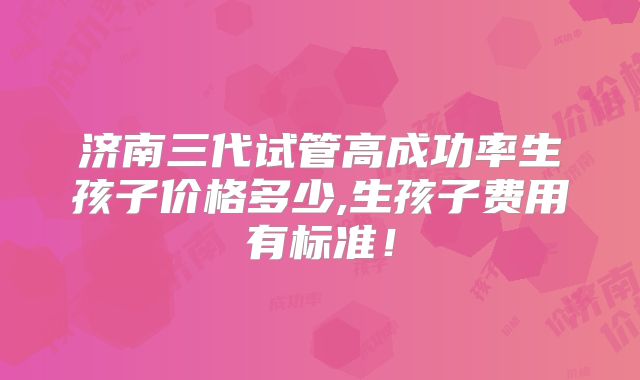济南三代试管高成功率生孩子价格多少,生孩子费用有标准！
