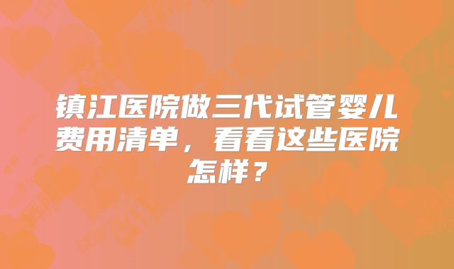 镇江医院做三代试管婴儿费用清单，看看这些医院怎样？
