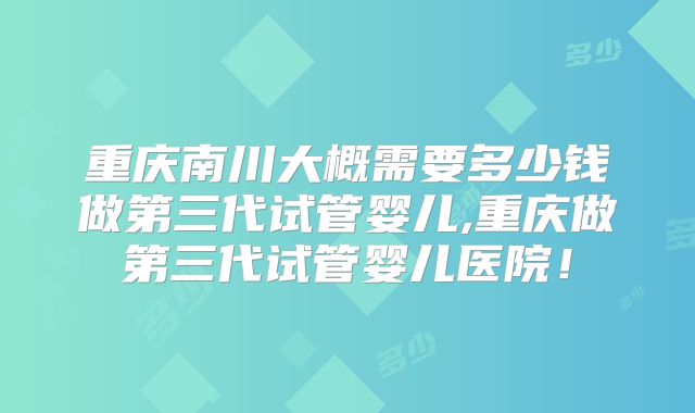 重庆南川大概需要多少钱做第三代试管婴儿,重庆做第三代试管婴儿医院！