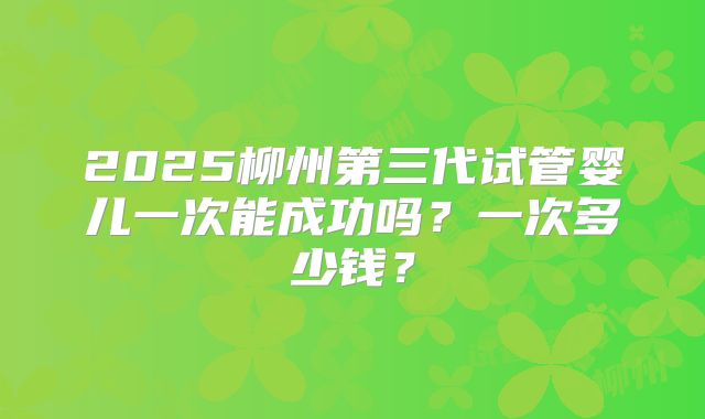 2025柳州第三代试管婴儿一次能成功吗？一次多少钱？
