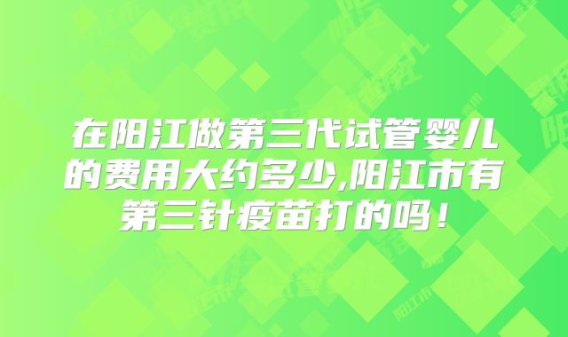 在阳江做第三代试管婴儿的费用大约多少,阳江市有第三针疫苗打的吗！