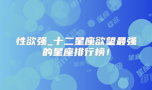 性欲强_十二星座欲望最强的星座排行榜!