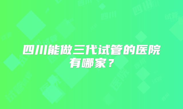 四川能做三代试管的医院有哪家？