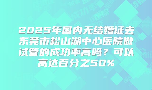 2025年国内无结婚证去东莞市松山湖中心医院做试管的成功率高吗？可以高达百分之50%