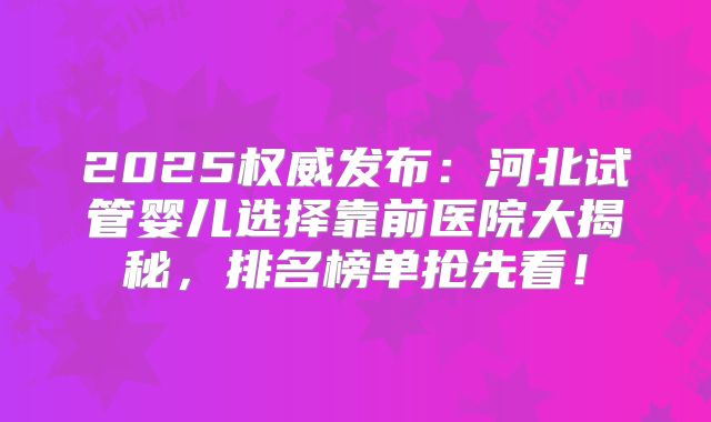 2025权威发布：河北试管婴儿选择靠前医院大揭秘，排名榜单抢先看！