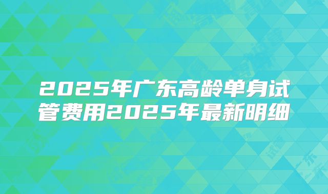 2025年广东高龄单身试管费用2025年最新明细