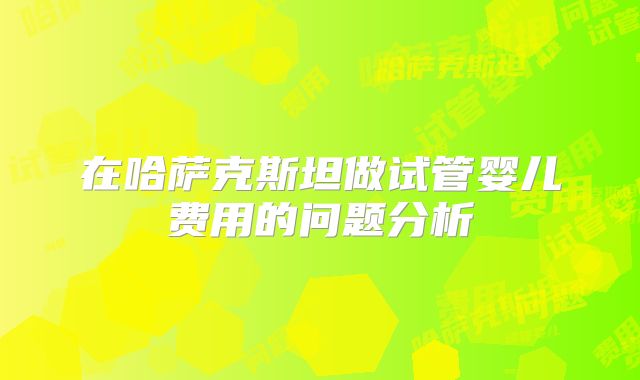 在哈萨克斯坦做试管婴儿费用的问题分析