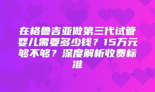 在格鲁吉亚做第三代试管婴儿需要多少钱?15万元够不够?深度解析收费标准