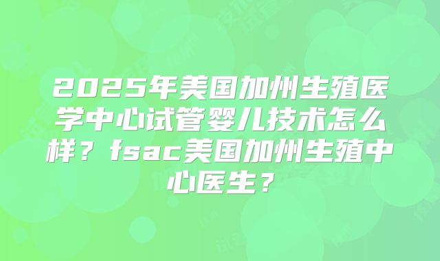 2025年美国加州生殖医学中心试管婴儿技术怎么样？fsac美国加州生殖中心医生？